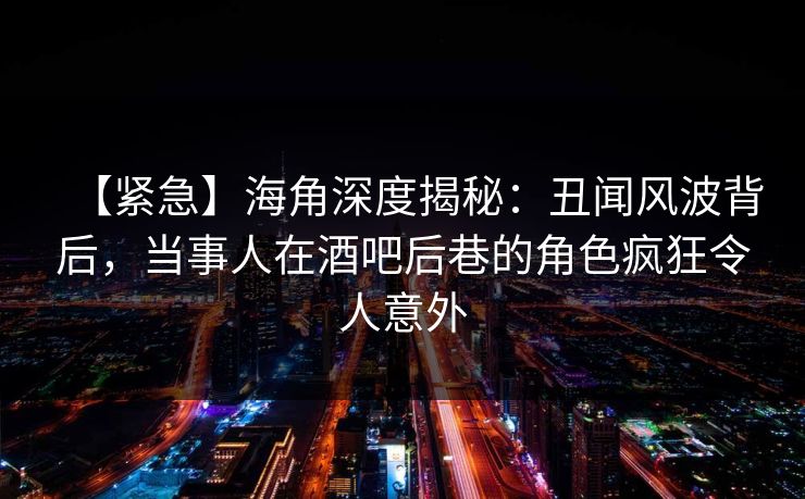 【紧急】海角深度揭秘：丑闻风波背后，当事人在酒吧后巷的角色疯狂令人意外