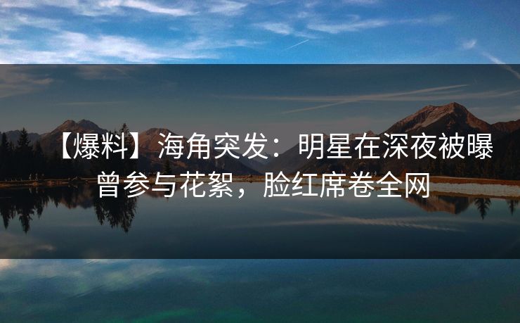 【爆料】海角突发：明星在深夜被曝曾参与花絮，脸红席卷全网