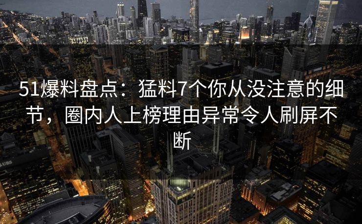 51爆料盘点：猛料7个你从没注意的细节，圈内人上榜理由异常令人刷屏不断