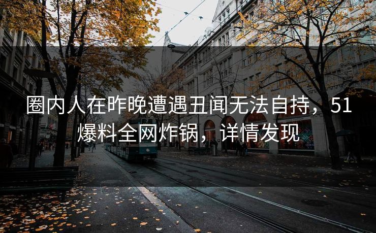 圈内人在昨晚遭遇丑闻无法自持，51爆料全网炸锅，详情发现