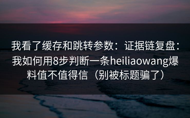 我看了缓存和跳转参数：证据链复盘：我如何用8步判断一条heiliaowang爆料值不值得信（别被标题骗了）