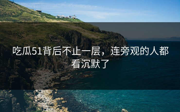 吃瓜51背后不止一层，连旁观的人都看沉默了